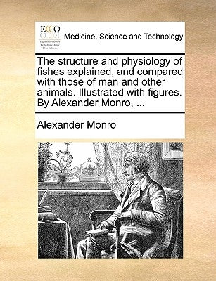The Structure and Physiology of Fishes Explained, and Compared with Those of Man and Other Animals. Illustrated with Figures. by Alexander Monro, ... by Monro, Alexander