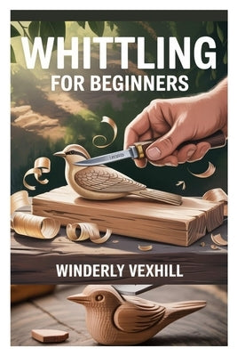 Whittling for Beginners: A Complete Step-By-Step Guide to Mastering the Basics, Essential Tools, Safe Techniques, and Easy Wood Carving Projects for F by Vexhill, Winderly