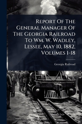 Report Of The General Manager Of The Georgia Railroad To Wm. W. Wadley, Lessee, May 10, 1882, Volumes 1-18 by Railroad, Georgia