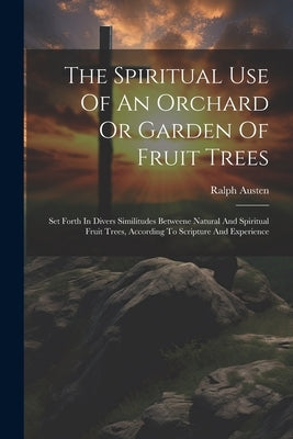 The Spiritual Use Of An Orchard Or Garden Of Fruit Trees: Set Forth In Divers Similitudes Betweene Natural And Spiritual Fruit Trees, According To Scr by Austen, Ralph