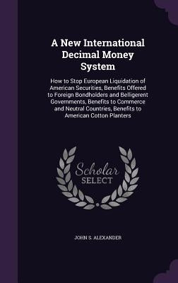 A New International Decimal Money System: How to Stop European Liquidation of American Securities, Benefits Offered to Foreign Bondholders and Bellige by Alexander, John S.