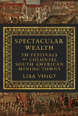 Spectacular Wealth: The Festivals of Colonial South American Mining Towns by Voigt, Lisa