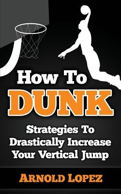 How to Dunk: Strategies to Drastically Increase Your Vertical Jump by Lopez, Arnold
