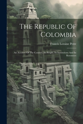 The Republic Of Colombia: An Account Of The Country, Its People, Its Institutions And Its Resources by Petre, Francis Loraine