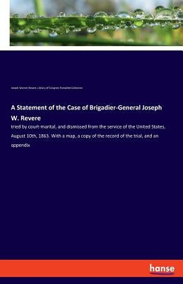 A Statement of the Case of Brigadier-General Joseph W. Revere: tried by court-marital, and dismissed from the service of the United States, August 10t by Revere, Joseph Warren