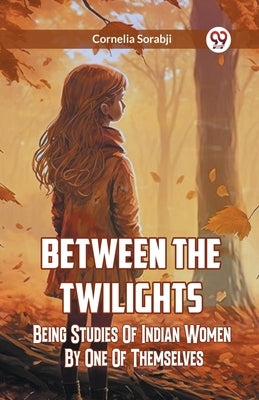Between The Twilights Being Studies Of Indian Women By One Of Themselves by Sorabji, Cornelia