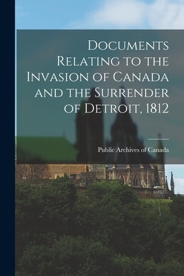 Documents Relating to the Invasion of Canada and the Surrender of Detroit, 1812 by Public Archives of Canada