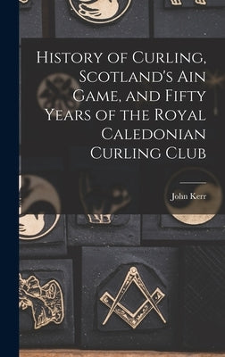 History of Curling, Scotland's ain Game, and Fifty Years of the Royal Caledonian Curling Club by Kerr, John