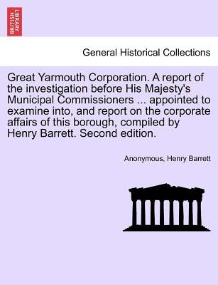 Great Yarmouth Corporation. a Report of the Investigation Before His Majesty's Municipal Commissioners ... Appointed to Examine Into, and Report on th by Anonymous