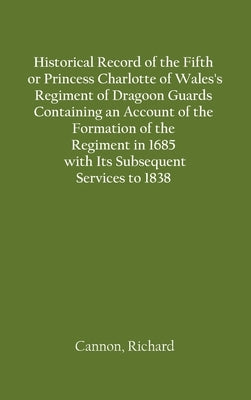 Historical Record of the Fifth, or Princess Charlotte of Wales's Regiment of Dragoon Guards Containing an Account of the Formation of the Regiment in by Cannon, Richard