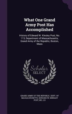 What One Grand Army Post Has Accomplished: History of Edward W. Kinsley Post, No. 113, Department of Massachusetts, Grand Army of the Republic, Boston by Grand Army of the Republic Dept of Mas