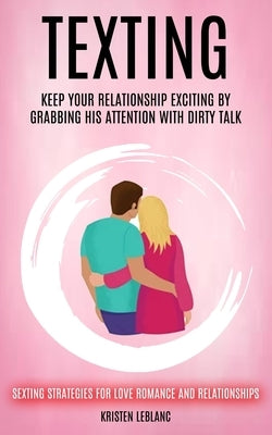 Texting: Keep Your Relationship Exciting By Grabbing His Attention With Dirty Talk (Sexting Strategies For Love Romance And Rel by LeBlanc, Kristen