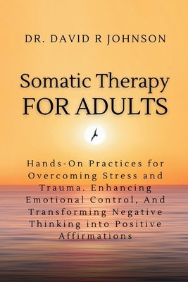 Somatic Therapy for Adults: Hands-On Practices for Overcoming Stress and Trauma, Enhancing Emotional Control, and Transforming Negative Thinking i by Johnson, David