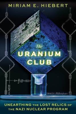 The Uranium Club: Unearthing Lost Relics of the Nazi Nuclear Program by Hiebert, Miriam E.