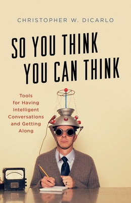 So You Think You Can Think: Tools for Having Intelligent Conversations and Getting Along by Dicarlo, Christopher W.