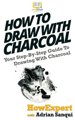 How To Draw With Charcoal: Your Step-By-Step Guide To Drawing With Charcoal by Sanqui, Adrian
