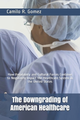 The Downgrading of American Healthcare: How Regulatory and Cultural Forces Continue to Negatively Impact the Healthcare System in the United States by Gomez, Camilo R.