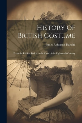 History of British Costume: From the Earliest Period to the Close of the Eighteenth Century by Planché, James Robinson