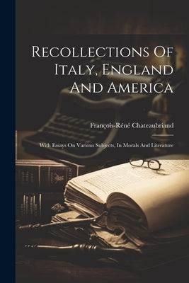 Recollections Of Italy, England And America: With Essays On Various Subjects, In Morals And Literature by François-Réné Chateaubriand (Vicomte