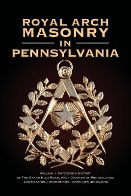 Royal Arch Masonry In Pennsylvania: William J. Patterson's History of The Grand Holy Royal Arch Chapter of Pennsylvania and Masonic Jurisdictions Ther by Paterson, William J.