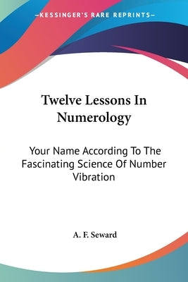 Twelve Lessons In Numerology: Your Name According To The Fascinating Science Of Number Vibration by Seward, A. F.