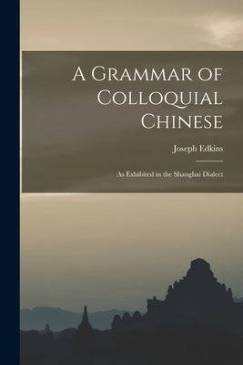 A Grammar of Colloquial Chinese: As Exhibited in the Shanghai Dialect by Edkins, Joseph