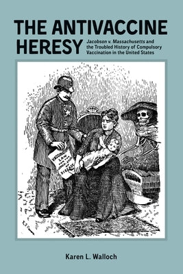 The Antivaccine Heresy: Jacobson V. Massachusetts and the Troubled History of Compulsory Vaccination in the United States by Karen Walloch, Karen