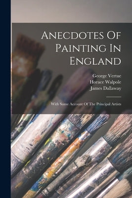Anecdotes Of Painting In England: With Some Account Of The Principal Artists by Walpole, Horace