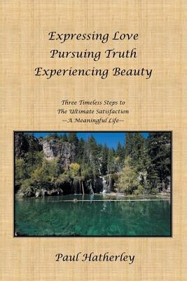 Expressing Love--Pursuing Truth--Experiencing Beauty: Timeless Steps to the Ultimate Satisfaction--A Meaningful Life by Hatherley, Paul