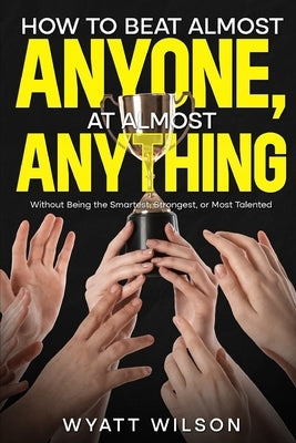 How to Beat Almost Anyone, at Almost Anything: Without Being the Smartest, Strongest, or Most Talented by Wilson, Wyatt
