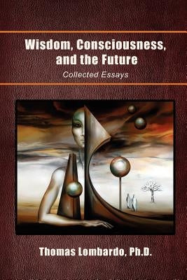 Wisdom, Consciousness, and the Future: Collected Essays by Lombardo, Thomas Ph. D.