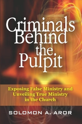 Criminals Behind the Pulpit: Exposing False Ministry and Unveiling True Ministry in the Church by Aror, Solomon