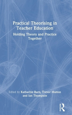 Practical Theorising in Teacher Education: Holding Theory and Practice Together by Burn, Katharine