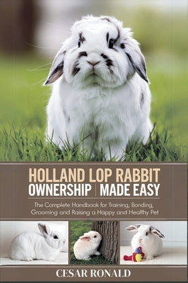 Holland Lop Rabbit Ownership Made Easy: The Complete Handbook For Training, Bonding, Grooming and Raising a Happy And Healthy Pet by Ronald, Cesar