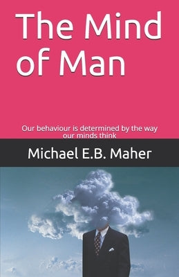 The Mind of Man: Our behaviour is determined by the way our minds think by Maher, Michael E. B.