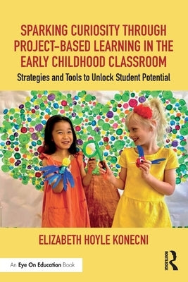 Sparking Curiosity through Project-Based Learning in the Early Childhood Classroom: Strategies and Tools to Unlock Student Potential by Hoyle Konecni, Elizabeth