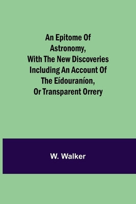 An Epitome Of Astronomy, With The New Discoveries Including An Account Of The Eídouraníon, Or Transparent Orrery by Walker, W.