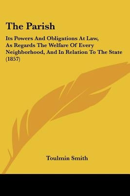 The Parish: Its Powers And Obligations At Law, As Regards The Welfare Of Every Neighborhood, And In Relation To The State (1857) by Smith, Toulmin