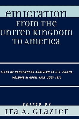 Emigration from the United Kingdom to America: Lists of Passengers Arriving at U.S. Ports, April 1872 - July 1872 by Glazier, Ira A.
