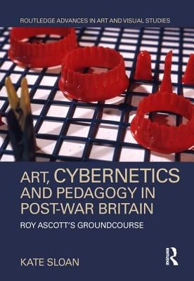 Art, Cybernetics and Pedagogy in Post-War Britain: Roy Ascott's Groundcourse by Sloan, Kate