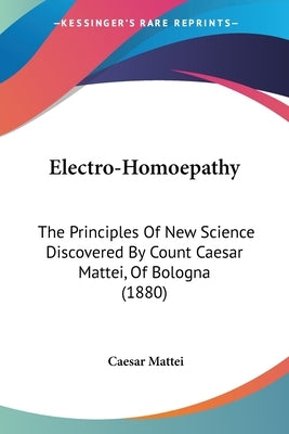 Electro-Homoepathy: The Principles Of New Science Discovered By Count Caesar Mattei, Of Bologna (1880) by Mattei, Caesar