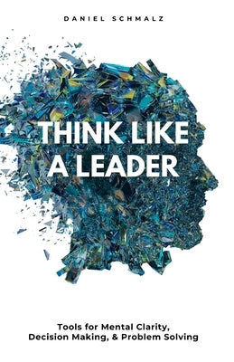 Think Like A Leader: Tools for Mental Clarity, Decision Making, and Problem Solving by Schmalz, Daniel