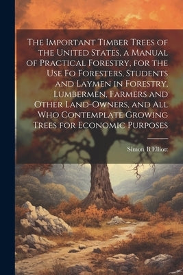 The Important Timber Trees of the United States, a Manual of Practical Forestry, for the use fo Foresters, Students and Laymen in Forestry, Lumbermen, by Elliott, Simon B.
