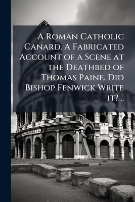 A Roman Catholic Canard. A Fabricated Account of a Scene at the Deathbed of Thomas Paine. Did Bishop Fenwick Write it? .. by Anonymous