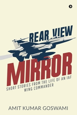 Rear View Mirror: Short Stories from the Life of an Iaf Wing Commander by Amit Kumar Goswami