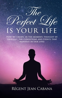THE PERFECT LIFE Is Your Life: How we create, in the moment, thought by thought, the conditions and events that manifest in our lives by Jean Cabana, Régent