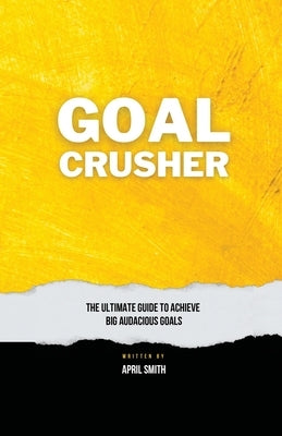 Goal Crusher: The Ultimate Guide to Achieve Your Big Audacious Goals by Smith, April