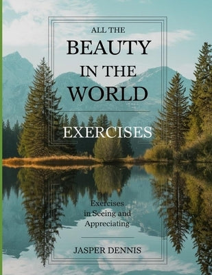 All the Beauty in the World Exercises: Exercises in Seeing and Appreciating by Dennis, Jasper