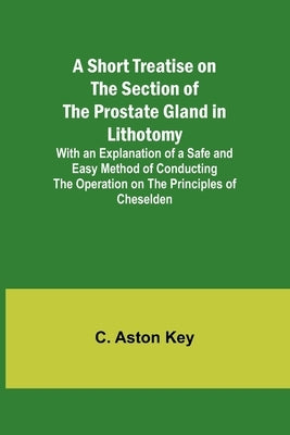 A Short Treatise on the Section of the Prostate Gland in Lithotomy;With an Explanation of a Safe and Easy Method of Conducting the Operation on the Pr by Key, C. Aston