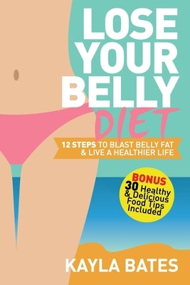 Lose Your Belly Diet: 12 Steps to Blast Belly Fat & Live A Healthier Life! (BONUS: 30 Healthy & Delicious Food Tips Included) by Bates, Kayla